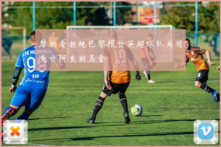 摩纳哥拒绝巴黎报价英超球队或将竞价阿克利乌舍
