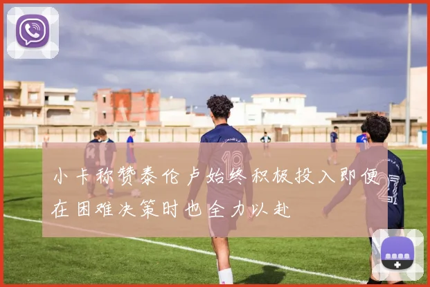小卡称赞泰伦卢始终积极投入即便在困难决策时也全力以赴
