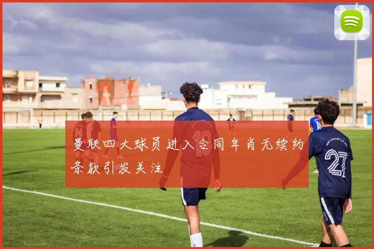 曼联四大球员进入合同年肖无续约条款引发关注