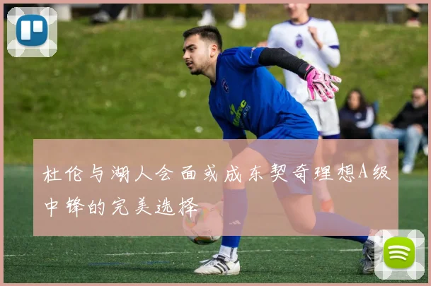 杜伦与湖人会面或成东契奇理想A级中锋的完美选择