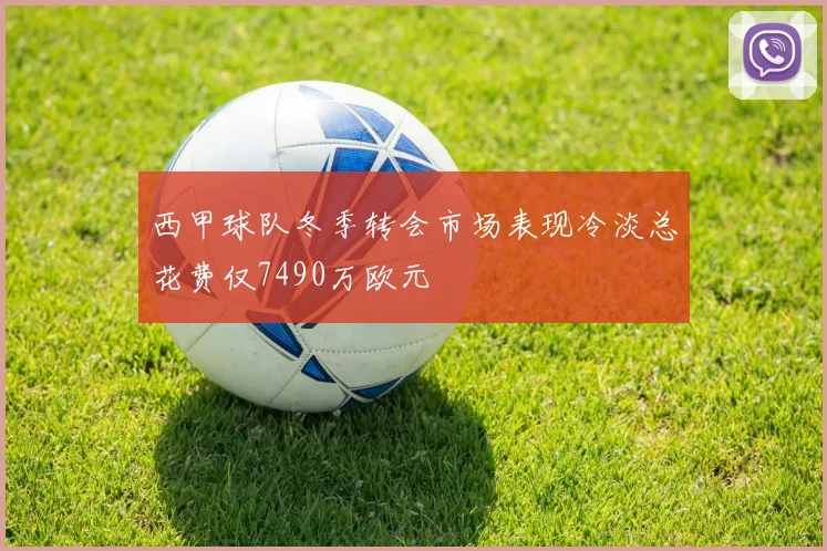 西甲球队冬季转会市场表现冷淡总花费仅7490万欧元