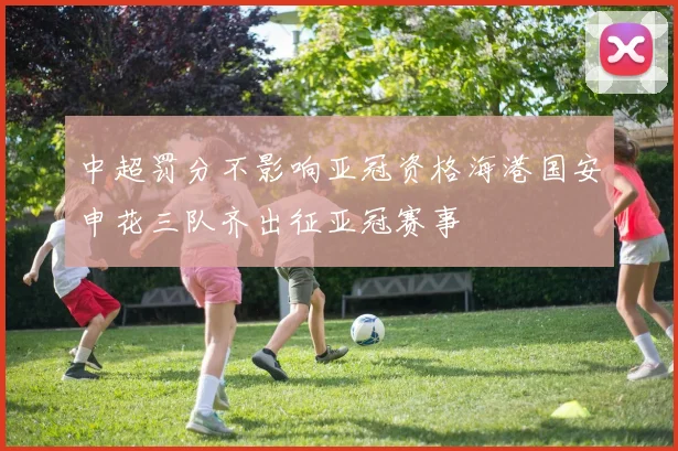 中超罚分不影响亚冠资格海港国安申花三队齐出征亚冠赛事