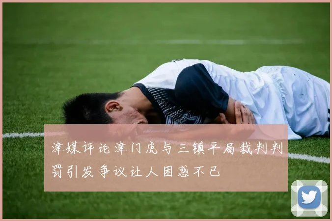 津媒评论津门虎与三镇平局裁判判罚引发争议让人困惑不已