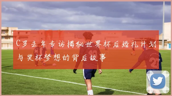 C罗去年专访揭秘世界杯后婚礼计划与奖杯梦想的背后故事