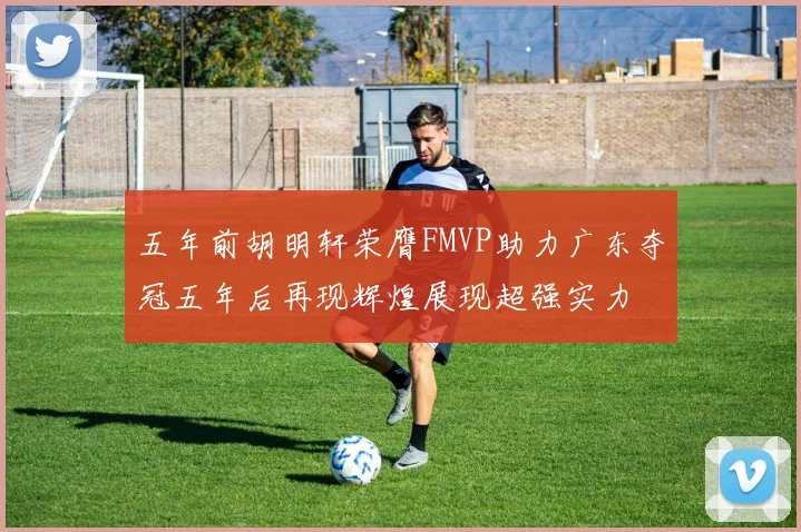 五年前胡明轩荣膺FMVP助力广东夺冠五年后再现辉煌展现超强实力