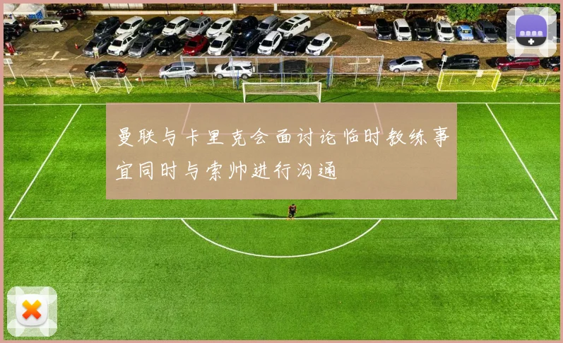 曼联与卡里克会面讨论临时教练事宜同时与索帅进行沟通