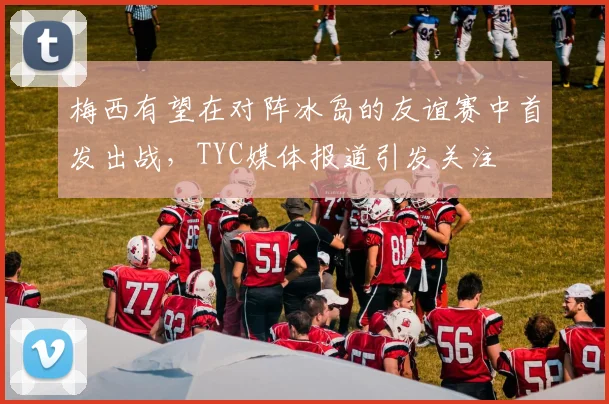 梅西有望在对阵冰岛的友谊赛中首发出战，TYC媒体报道引发关注