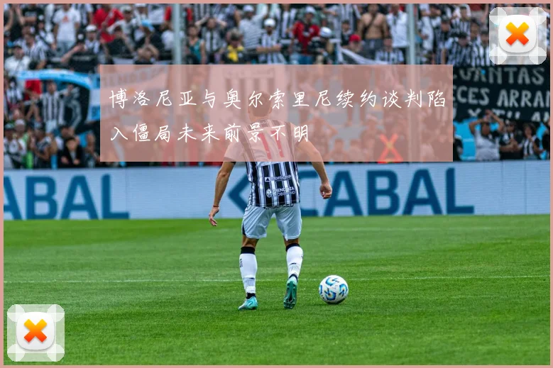 博洛尼亚与奥尔索里尼续约谈判陷入僵局未来前景不明