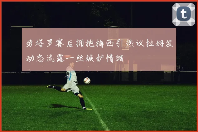 劳塔罗赛后拥抱梅西引热议拉姆发动态流露一丝嫉妒情绪