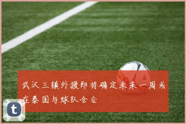 武汉三镇外援即将确定未来一周或在泰国与球队会合