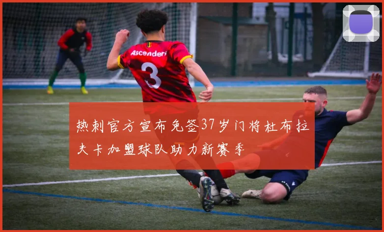 热刺官方宣布免签37岁门将杜布拉夫卡加盟球队助力新赛季
