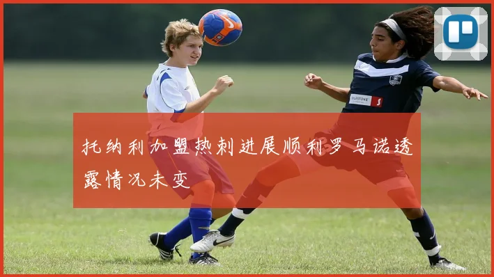 托纳利加盟热刺进展顺利罗马诺透露情况未变