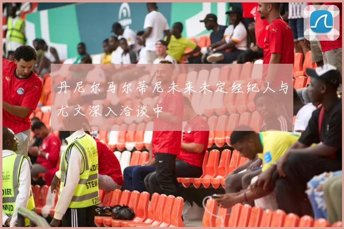 丹尼尔马尔蒂尼未来未定经纪人与尤文深入洽谈中