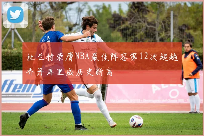 杜兰特荣膺NBA最佳阵容第12次超越乔丹库里成历史新高