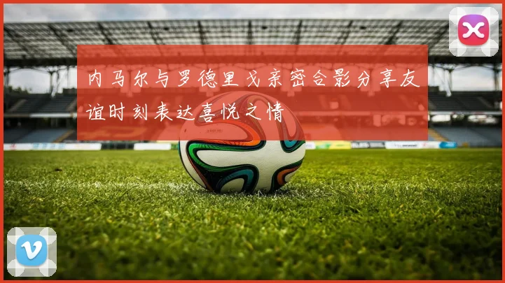 内马尔与罗德里戈亲密合影分享友谊时刻表达喜悦之情