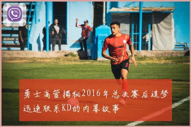 勇士高管揭秘2016年总决赛后追梦迅速联系KD的内幕故事