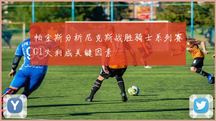 帕金斯分析尼克斯战胜骑士系列赛G1失利成关键因素
