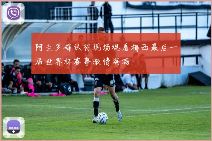 阿圭罗确认将现场观看梅西最后一届世界杯赛事激情满满