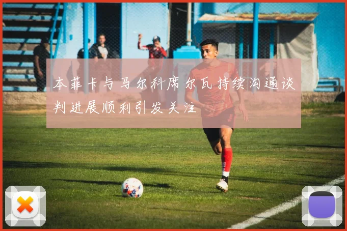 本菲卡与马尔科席尔瓦持续沟通谈判进展顺利引发关注