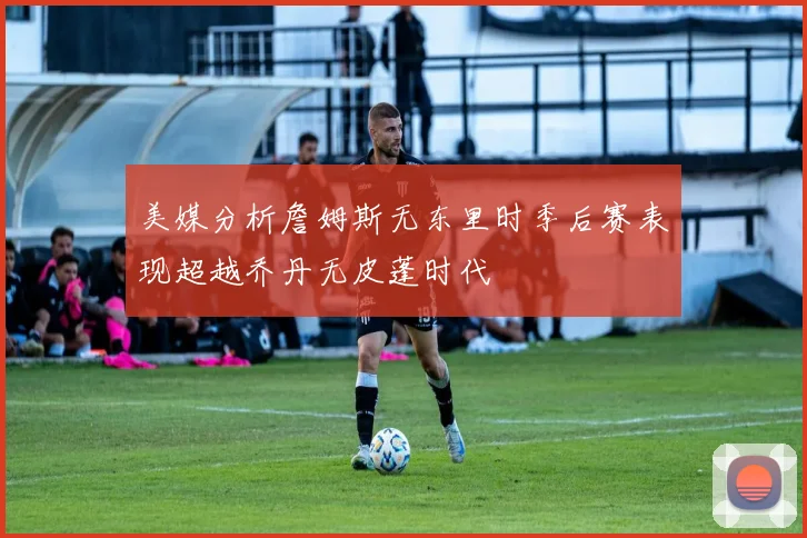 美媒分析詹姆斯无东里时季后赛表现超越乔丹无皮蓬时代