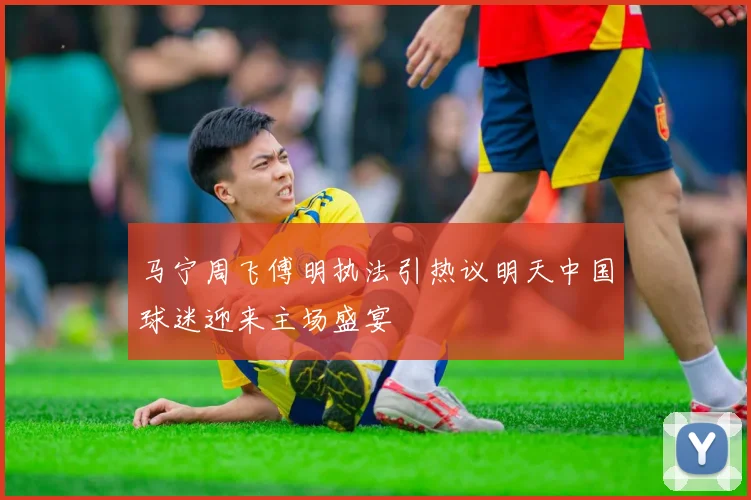 马宁周飞傅明执法引热议明天中国球迷迎来主场盛宴