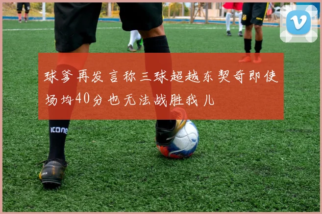 球爹再发言称三球超越东契奇即使场均40分也无法战胜我儿