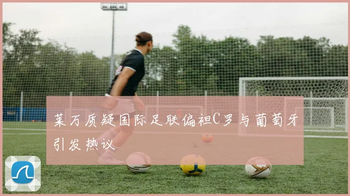 莱万质疑国际足联偏袒C罗与葡萄牙引发热议