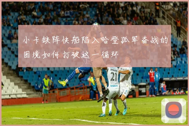 小卡缺阵快船陷入哈登孤军奋战的困境如何打破这一循环