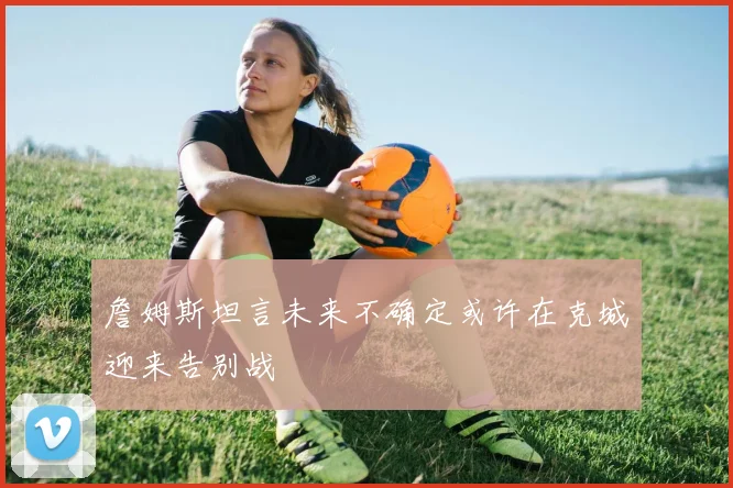 詹姆斯坦言未来不确定或许在克城迎来告别战