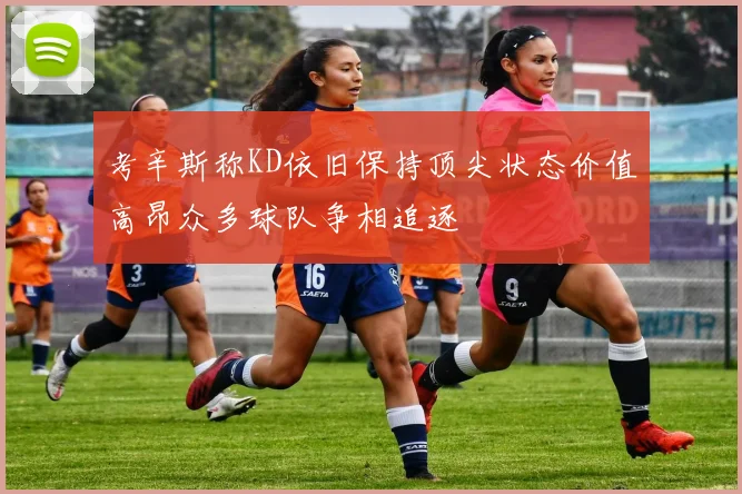 考辛斯称KD依旧保持顶尖状态价值高昂众多球队争相追逐